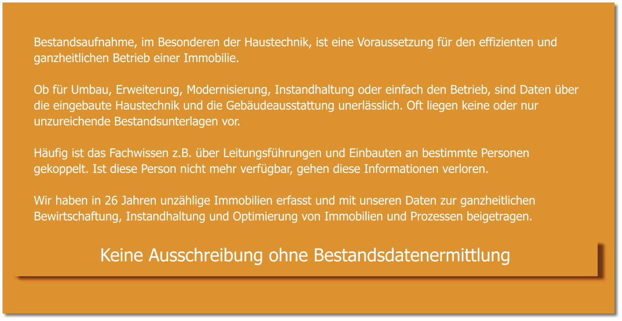 Bestandsaufnahme, im Besonderen der Haustechnik, ist eine Voraussetzung für den effizienten und ganzheitlichen Betrieb einer Immobilie.  Ob für Umbau, Erweiterung, Modernisierung, Instandhaltung oder einfach den Betrieb, sind Daten über die eingebaute Haustechnik und die Gebäudeausstattung unerlässlich. Oft liegen keine oder nur unzureichende Bestandsunterlagen vor.  Häufig ist das Fachwissen z.B. über Leitungsführungen und Einbauten an bestimmte Personen gekoppelt. Ist diese Person nicht mehr verfügbar, gehen diese Informationen verloren.   Wir haben in 26 Jahren unzählige Immobilien erfasst und mit unseren Daten zur ganzheitlichen Bewirtschaftung, Instandhaltung und Optimierung von Immobilien und Prozessen beigetragen.   Keine Ausschreibung ohne Bestandsdatenermittlung