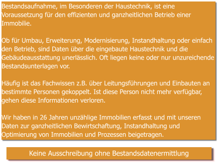 Bestandsaufnahme, im Besonderen der Haustechnik, ist eine Voraussetzung für den effizienten und ganzheitlichen Betrieb einer Immobilie.  Ob für Umbau, Erweiterung, Modernisierung, Instandhaltung oder einfach den Betrieb, sind Daten über die eingebaute Haustechnik und die Gebäudeausstattung unerlässlich. Oft liegen keine oder nur unzureichende Bestandsunterlagen vor.  Häufig ist das Fachwissen z.B. über Leitungsführungen und Einbauten an bestimmte Personen gekoppelt. Ist diese Person nicht mehr verfügbar, gehen diese Informationen verloren.   Wir haben in 26 Jahren unzählige Immobilien erfasst und mit unseren Daten zur ganzheitlichen Bewirtschaftung, Instandhaltung und Optimierung von Immobilien und Prozessen beigetragen.   Keine Ausschreibung ohne Bestandsdatenermittlung