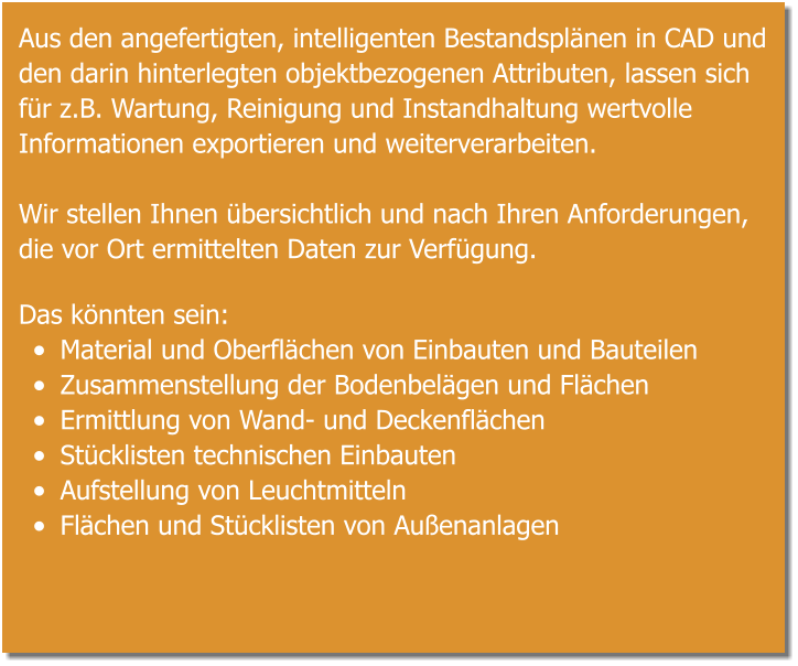 Aus den angefertigten, intelligenten Bestandsplänen in CAD und den darin hinterlegten objektbezogenen Attributen, lassen sich für z.B. Wartung, Reinigung und Instandhaltung wertvolle Informationen exportieren und weiterverarbeiten.  Wir stellen Ihnen übersichtlich und nach Ihren Anforderungen, die vor Ort ermittelten Daten zur Verfügung.  Das könnten sein: •	Material und Oberflächen von Einbauten und Bauteilen •	Zusammenstellung der Bodenbelägen und Flächen •	Ermittlung von Wand- und Deckenflächen •	Stücklisten technischen Einbauten •	Aufstellung von Leuchtmitteln •	Flächen und Stücklisten von Außenanlagen