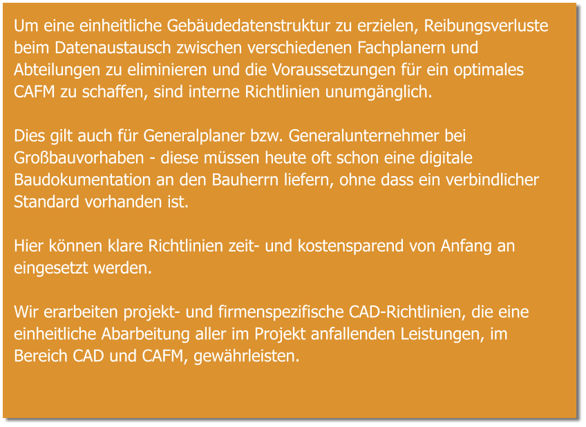 Um eine einheitliche Gebäudedatenstruktur zu erzielen, Reibungsverluste beim Datenaustausch zwischen verschiedenen Fachplanern und Abteilungen zu eliminieren und die Voraussetzungen für ein optimales CAFM zu schaffen, sind interne Richtlinien unumgänglich.  Dies gilt auch für Generalplaner bzw. Generalunternehmer bei Großbauvorhaben - diese müssen heute oft schon eine digitale Baudokumentation an den Bauherrn liefern, ohne dass ein verbindlicher Standard vorhanden ist.  Hier können klare Richtlinien zeit- und kostensparend von Anfang an eingesetzt werden.  Wir erarbeiten projekt- und firmenspezifische CAD-Richtlinien, die eine einheitliche Abarbeitung aller im Projekt anfallenden Leistungen, im Bereich CAD und CAFM, gewährleisten.