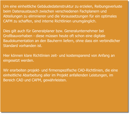 Um eine einheitliche Gebäudedatenstruktur zu erzielen, Reibungsverluste beim Datenaustausch zwischen verschiedenen Fachplanern und Abteilungen zu eliminieren und die Voraussetzungen für ein optimales CAFM zu schaffen, sind interne Richtlinien unumgänglich.  Dies gilt auch für Generalplaner bzw. Generalunternehmer bei Großbauvorhaben - diese müssen heute oft schon eine digitale Baudokumentation an den Bauherrn liefern, ohne dass ein verbindlicher Standard vorhanden ist.  Hier können klare Richtlinien zeit- und kostensparend von Anfang an eingesetzt werden.  Wir erarbeiten projekt- und firmenspezifische CAD-Richtlinien, die eine einheitliche Abarbeitung aller im Projekt anfallenden Leistungen, im Bereich CAD und CAFM, gewährleisten.